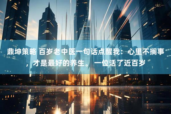 鼎坤策略 百岁老中医一句话点醒我：心里不搁事，才是最好的养生。 一位活了近百岁