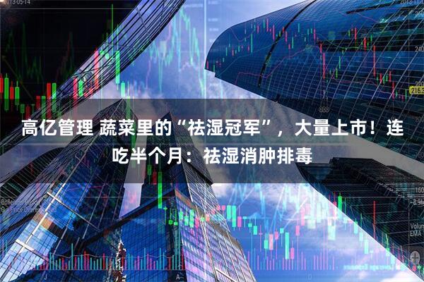 高亿管理 蔬菜里的“祛湿冠军”，大量上市！连吃半个月：祛湿消肿排毒