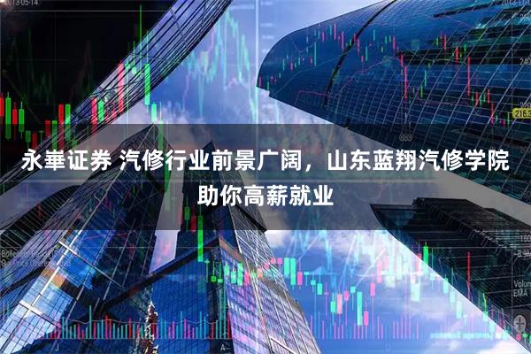 永崋证券 汽修行业前景广阔，山东蓝翔汽修学院助你高薪就业