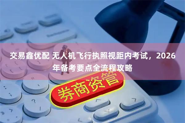 交易鑫优配 无人机飞行执照视距内考试，2026年备考要点全流程攻略