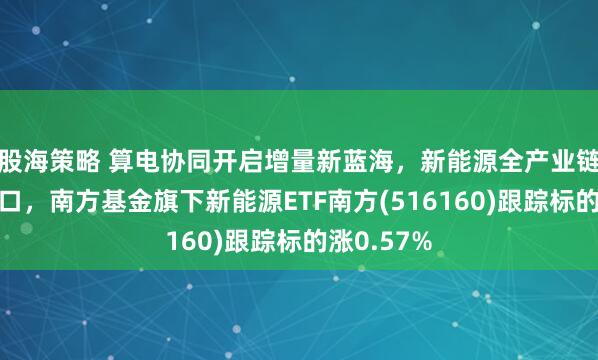 股海策略 算电协同开启增量新蓝海，新能源全产业链迎配置窗口，南方基金旗下新能源ETF南方(516160)跟踪标的涨0.57%