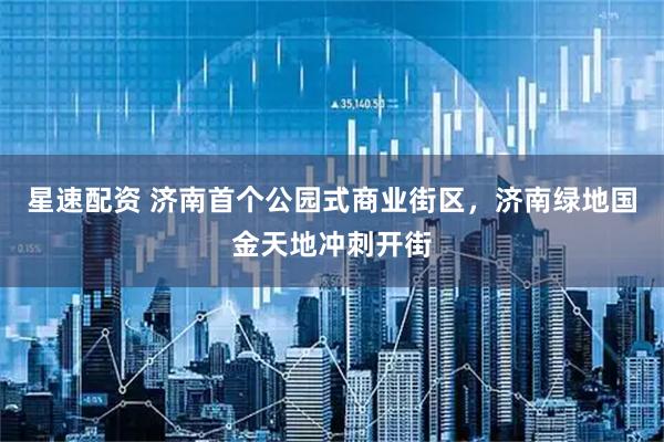 星速配资 济南首个公园式商业街区，济南绿地国金天地冲刺开街