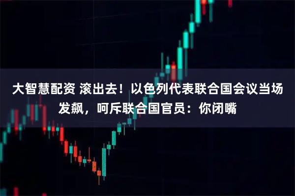 大智慧配资 滚出去！以色列代表联合国会议当场发飙，呵斥联合国官员：你闭嘴