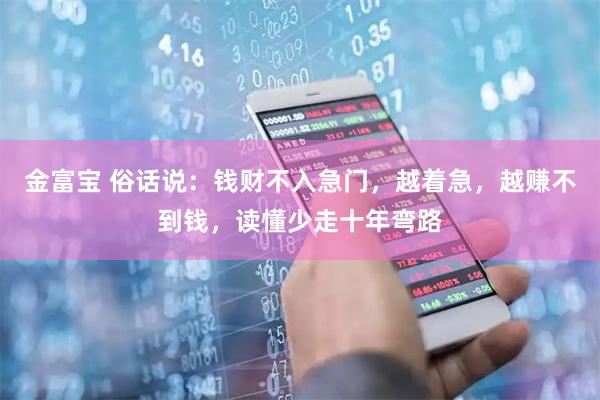 金富宝 俗话说：钱财不入急门，越着急，越赚不到钱，读懂少走十年弯路