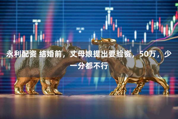 永利配资 结婚前，丈母娘提出要验资，50万，少一分都不行