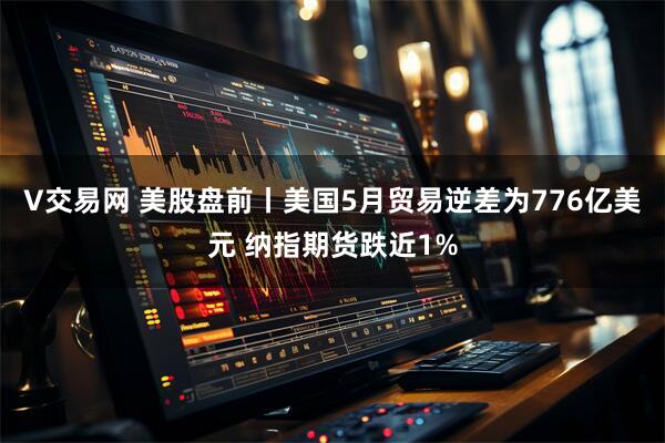 V交易网 美股盘前丨美国5月贸易逆差为776亿美元 纳指期货跌近1%