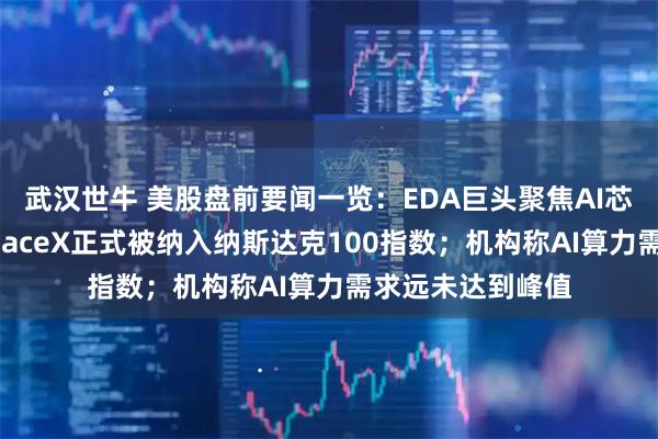 武汉世牛 美股盘前要闻一览：EDA巨头聚焦AI芯片设计业务；SpaceX正式被纳入纳斯达克100指数；机构称AI算力需求远未达到峰值