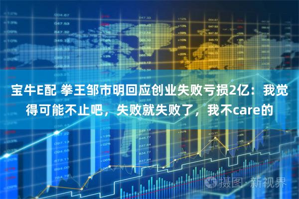 宝牛E配 拳王邹市明回应创业失败亏损2亿：我觉得可能不止吧，失败就失败了，我不care的