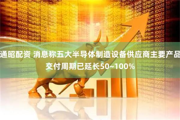 通昭配资 消息称五大半导体制造设备供应商主要产品交付周期已延长50~100%