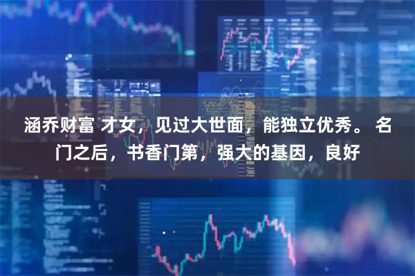 涵乔财富 才女，见过大世面，能独立优秀。 名门之后，书香门第，强大的基因，良好