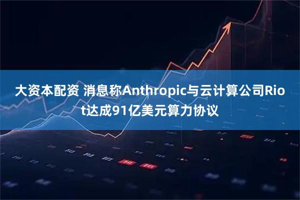 大资本配资 消息称Anthropic与云计算公司Riot达成91亿美元算力协议
